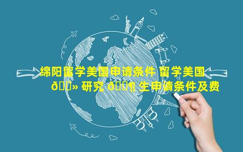 绵阳留学美国申请条件 留学美国 🌻 研究 🐶 生申请条件及费用